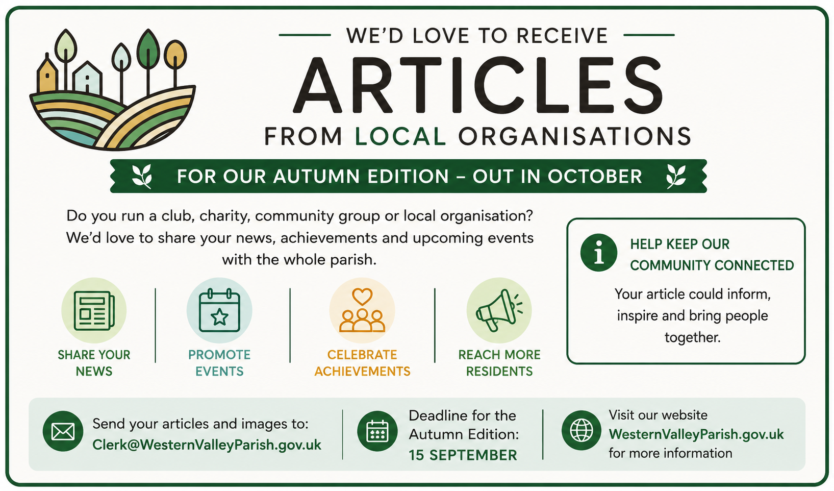 And advertisement for Articles, for the next editions being published in October Do you run a club, charity, community group or local organisation We'd love to share your news, achievements and upcoming events with the whole parish. Deadline for the Autumn Edition 15th September, send to the Clerk for inclusion.