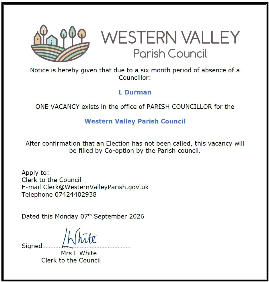 Notice is hereby given that due to a six month period of absence of a Councillor: L Durman ONE VACANCY exists in the office of PARISH COUNCILLOR for the Western Valley Parish Council After confirmation that an Election has not been called, this vacancy will be filled by Co-option by the Parish council. Apply to: Clerk to the Council E-mail Clerk@WesternValleyParish.gov.uk Telephone 07424402938 Dated this Monday 07th September 2026 Signed Mrs L White Clerk to the Council