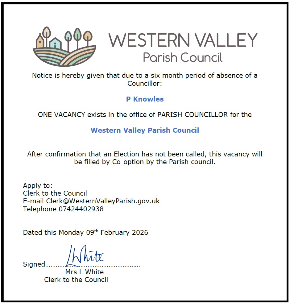 Notice is hereby given that due to a six month period of absence of a Councillor: P Knowles ONE VACANCY exists in the office of PARISH COUNCILLOR for the Western Valley Parish Council After confirmation that an Election has not been called, this vacancy will be filled by Co-option by the Parish council. Apply to: Clerk to the Council E-mail Clerk@WesternValleyParish.gov.uk Telephone 07424402938 Dated this Monday 09th February 2026 Signed Mrs L White Clerk to the Council
